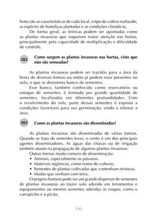190
horta são as características de cada local, o tipo de cultivo realizado,
as espécies de hortaliças plantadas e as condições climáticas.
De forma geral, as tiriricas podem ser apontadas como
as plantas invasoras que requerem maior atenção nas hortas,
principalmente pela capacidade de multiplicação e dificuldade
de controle.
Como surgem as plantas invasoras nas hortas, visto que
não são semeadas?
As plantas invasoras podem ser trazidas para a área da
horta de diversas formas ou então já podem estar presentes no
solo, o que se denomina banco de sementes.
Esse banco, também conhecido como reservatório ou
estoque de sementes, é formado por grande quantidade de
sementes, localizadas em diferentes profundidades. Com
o revolvimento do solo, parte dessas sementes é exposta a
condições favoráveis para sua germinação, vindo a infestar a
área.
Como as plantas invasoras são disseminadas?
As plantas invasoras são disseminadas de várias formas.
Quando se trata de sementes leves, o vento é um dos principais
agentes disseminadores. As águas das chuvas ou de irrigação
também atuam na propagação de algumas plantas invasoras.
Outras formas muito comuns de disseminação:
•  Animais, especialmente os pássaros.
•  Materiais orgânicos, como restos de culturas.
•  Sementes de plantas cultivadas que contenham misturas.
•  Mudas que venham com terra.
O próprio homem pode ser um grande dispersor de sementes
de plantas invasoras ao trazer solo aderido em ferramentas e
equipamentos ou mesmo sementes aderidas às roupas, como o
carrapicho e o picão.
382
383
 