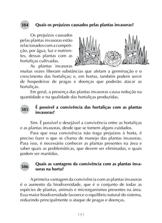 191
Quais os prejuízos causados pelas plantas invasoras?
Os prejuízos causados
pelas plantas invasoras estão
relacionadoscomacompeti-
ção, por água, luz e nutrien-
tes, dessas plantas com as
hortaliças cultivadas.
As plantas invasoras
muitas vezes liberam substâncias que afetam a germinação e o
crescimento das hortaliças; e, em hortas, também podem servir
de hospedeiras de pragas e doenças que poderão atacar as
hortaliças.
Em geral, a presença das plantas invasoras causa redução na
quantidade e na qualidade das hortaliças produzidas.
É possível a convivência das hortaliças com as plantas
invasoras?
Sim. É possível e desejável a convivência entre as hortaliças
e as plantas invasoras, desde que se tomem alguns cuidados.
Para que essa convivência não traga prejuízos à horta, é
preciso fazer o que se chama de manejo das plantas invasoras.
Para isso, é necessário conhecer as plantas presentes na área e
saber quais as problemáticas, que devem ser eliminadas, e quais
podem ser mantidas.
Quais as vantagens da convivência com as plantas inva-
soras na horta?
Aprimeira vantagem da convivência com as plantas invasoras
é o aumento da biodiversidade, que é o conjunto de todas as
espécies de plantas, animais e microrganismos presentes na área.
Essa maior biodiversidade favorece o equilíbrio natural do sistema,
reduzindo principalmente o ataque de pragas e doenças.
384
385
386
 