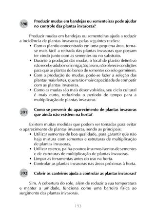 193
Produzir mudas em bandejas ou sementeiras pode ajudar
no controle das plantas invasoras?
Produzir mudas em bandejas ou sementeiras ajuda a reduzir
a incidência de plantas invasoras pelas seguintes razões:
•  Com o plantio concentrado em uma pequena área, torna-
se mais fácil a retirada das plantas invasoras que possam
ter vindo junto com as sementes ou no substrato.
•  Durante a produção das mudas, o local de plantio definitivo
nãorecebeadubonemirrigação;assim,nãooferececondições
para que as plantas do banco de sementes do solo germinem.
•  Com a produção de mudas, pode-se fazer a seleção das
plantas mais fortes, que terão mais capacidade de competir
com as plantas invasoras.
•  Como as mudas são mais desenvolvidas, seu ciclo cultural
é mais curto, reduzindo o período de tempo para a
multiplicação de plantas invasoras.
Como se prevenir do aparecimento de plantas invasoras
que ainda não existem na horta?
Existem muitas medidas que podem ser tomadas para evitar
o aparecimento de plantas invasoras, sendo as principais:
•  Utilizar sementes de boa qualidade, para garantir que não
haja mistura com sementes e estruturas de multiplicação
de plantas invasoras.
•  Utilizar esterco, palha e outros insumos isentos de sementes
e de estruturas de multiplicação de plantas invasoras.
•  Limpar as ferramentas antes do uso na horta.
•  Controlar as plantas invasoras nas áreas próximas à horta.
Cobrir os canteiros ajuda a controlar as plantas invasoras?
Sim. A cobertura do solo, além de reduzir a sua temperatura
e manter a umidade, funciona como uma barreira física ao
surgimento das plantas invasoras.
390
391
392
 