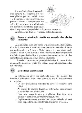 198
Éummétodofísicodecontrole,
que consiste na cobertura do solo
com plástico por um período entre
4 e 8 semanas. Esse procedimento
procura elevar a temperatura do
solo, de modo que seja eliminada
ou, ao menos, reduzida a população
de microrganismos prejudiciais e de plantas invasoras.
A solarização deve ser realizada antes do plantio.
Como a solarização auxilia no controle das plantas
invasoras?
A solarização funciona como um processo de esterilização.
O solo é aquecido e mantido a temperaturas elevadas durante
um período de 1 a 2 meses. Muitas vezes, a temperatura pode
alcançar até 60 o
C nas camadas mais superficiais. Essa temperatura
é suficiente para inviabilizar a germinação e desenvolvimento das
sementes e/ou propágulos das plantas invasoras.
	 À medida que aumenta a profundidade do solo, os resultados
de controle são menos eficientes, pois as temperaturas alcançadas
são menores.
Como fazer a solarização?
A solarização deve ser realizada antes do plantio das
hortaliças e durante a época mais quente do ano. O procedimento
é o seguinte:
•  O solo previamente umedecido deve ser coberto com
plástico.
•  As bordas do plástico devem ser enterradas, para impedir
a perda de calor e umidade.
•  Não deve haver torrões, e o plástico deve ficar bem
esticado, para produzir melhores resultados.
•  O plástico deve cobrir o solo por um período de 30 a 60
dias, dependendo da incidência de plantas invasoras.
404
405
 