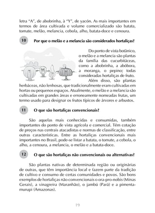 19
letra “A”, de abobrinha, à “Y”, de yacón. As mais importantes em
termos de área cultivada e volume comercializado são batata,
tomate, melão, melancia, cebola, alho, batata-doce e cenoura.
Por que o melão e a melancia são considerados hortaliças?
	
Do ponto de vista botânico,
o melão e a melancia são plantas
da família das cucurbitáceas,
como a abobrinha, a abóbora,
a moranga, o pepino; todas
consideradas hortaliças de fruto.
Além disso, são plantas
herbáceas, não lenhosas, que tradicionalmente eram cultivadas em
hortas ou pequenos espaços. Atualmente, o melão e a melancia são
cultivadas em grandes áreas e erroneamente nomeadas frutas, um
termo usado para designar os frutos típicos de árvores e arbustos.
O que são hortaliças convencionais?
São aquelas mais conhecidas e consumidas, também
importantes do ponto de vista agrícola e comercial. Têm cotação
de preços nas centrais atacadistas e normas de classificação, entre
outras características. Entre as hortaliças convencionais mais
importantes no Brasil, pode-se listar a batata, o tomate, a cebola, o
alho, a cenoura, a melancia, o melão e a batata-doce.
O que são hortaliças não convencionais ou alternativas?
São plantas nativas de determinada região ou originárias
de outras, que têm importância local e fazem parte da tradição
de cultivo e consumo de certas comunidades e povos. São bons
exemplos de hortaliças não convencionais o ora-pro-nobis (Minas
Gerais), a vinagreira (Maranhão), o jambú (Pará) e a pimenta-
murupi (Amazonas).
10
11
12
 