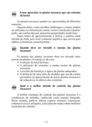 199
Como aproveitar as plantas invasoras que são retiradas
da horta?
As plantas invasoras podem ser aproveitadas de diferentes
maneiras.
Algumas delas, como serralhas, beldroegas e carurus, podem
ser utilizadas na alimentação; outras, como o mentrasto e quebra-
pedra, são conhecidas por apresentar propriedades medicinais.
Outra forma de aproveitamento é utilizar a matéria verde
retirada da horta para fazer composto orgânico, que servirá para
adubar as hortaliças, posteriormente.
Quando deve ser iniciado o manejo das plantas
invasoras?
O manejo das plantas invasoras deve ser iniciado antes
mesmo do plantio. O manejo se dá com:
•  A seleção do local da horta.
•  A utilização de sementes e mudas isentas de plantas
invasoras.
•  A escolha de hortaliças e época de plantio adequados.
•  A definição de uma série de medidas que são de caráter
preventivo ao aparecimento de novas plantas invasoras e
de redução na incidência das existentes.
Qual é o melhor método de controle das plantas
invasoras?
A melhor estratégia de controle das plantas invasoras é a
combinação de métodos, conhecido como manejo integrado.
Nesse manejo, pode-se utilizar capinas manuais, solarização,
coberturas vivas e alelopatia, associadas de modo a obter melhores
resultados de controle.
406
407
408
 