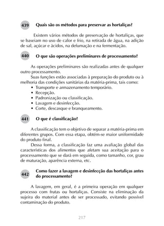 217
Quais são os métodos para preservar as hortaliças?
	Existem vários métodos de preservação de hortaliças, que
se baseiam no uso de calor e frio, na retirada de água, na adição
de sal, açúcar e ácidos, na defumação e na fermentação.
O que são operações preliminares de processamento?
As operações preliminares são realizadas antes de qualquer
outro processamento.
Suas funções estão associadas à preparação do produto ou à
melhoria das condições sanitárias da matéria-prima, tais como:
•  Transporte e armazenamento temporário.
•  Recepção.
•  Padronização ou classificação.
•  Lavagem e desinfecção.
•  Corte, descasque e branqueamento.
O que é classificação?
A classificação tem o objetivo de separar a matéria-prima em
diferentes grupos. Com essa etapa, obtém-se maior uniformidade
do produto final.
Dessa forma, a classificação faz uma avaliação global das
características dos alimentos que afetam sua aceitação para o
processamento que se dará em seguida, como tamanho, cor, grau
de maturação, aparência externa, etc.
Como fazer a lavagem e desinfecção das hortaliças antes
do processamento?
A lavagem, em geral, é a primeira operação em qualquer
processo com frutas ou hortaliças. Consiste na eliminação da
sujeira do material antes de ser processado, evitando possível
contaminação do produto.
439
440
441
442
 