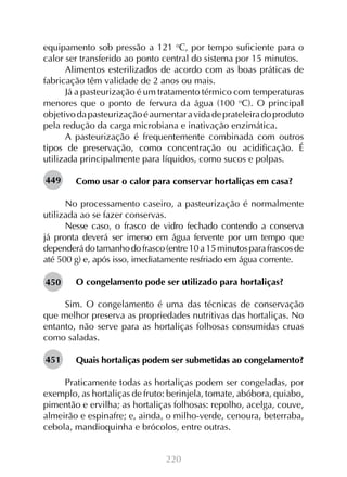 220
equipamento sob pressão a 121 o
C, por tempo suficiente para o
calor ser transferido ao ponto central do sistema por 15 minutos.
Alimentos esterilizados de acordo com as boas práticas de
fabricação têm validade de 2 anos ou mais.
Já a pasteurização é um tratamento térmico com temperaturas
menores que o ponto de fervura da água (100 o
C). O principal
objetivodapasteurizaçãoéaumentaravidadeprateleiradoproduto
pela redução da carga microbiana e inativação enzimática.
A pasteurização é frequentemente combinada com outros
tipos de preservação, como concentração ou acidificação. É
utilizada principalmente para líquidos, como sucos e polpas.
Como usar o calor para conservar hortaliças em casa?
No processamento caseiro, a pasteurização é normalmente
utilizada ao se fazer conservas.
Nesse caso, o frasco de vidro fechado contendo a conserva
já pronta deverá ser imerso em água fervente por um tempo que
dependerádotamanhodofrasco(entre10a15minutosparafrascosde
até 500 g) e, após isso, imediatamente resfriado em água corrente.
O congelamento pode ser utilizado para hortaliças?
Sim. O congelamento é uma das técnicas de conservação
que melhor preserva as propriedades nutritivas das hortaliças. No
entanto, não serve para as hortaliças folhosas consumidas cruas
como saladas.
Quais hortaliças podem ser submetidas ao congelamento?
Praticamente todas as hortaliças podem ser congeladas, por
exemplo, as hortaliças de fruto: berinjela, tomate, abóbora, quiabo,
pimentão e ervilha; as hortaliças folhosas: repolho, acelga, couve,
almeirão e espinafre; e, ainda, o milho-verde, cenoura, beterraba,
cebola, mandioquinha e brócolos, entre outras.
449
450
451
 