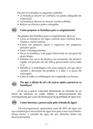 221
Devem ser tomados os seguintes cuidados:
•  as hortaliças devem ser colhidas no ponto adequado de
maturação.
•  As hortaliças devem ser frescas, recém-colhidas.
•  Retirar ou eliminar partes estragadas.
Como preparar as hortaliças para o congelamento?
	
No preparo das hortaliças para o congelamento, deve-se:
•  Lavar as hortaliças em água corrente para eliminar terra,
insetos e outras sujeiras.
•  Cortar em pedaços iguais e organizar em pequenas
porções iguais.
•  Fazer o branqueamento.
•  Secar as hortaliças com papel absorvente ou um pano de
prato limpo.
•  Embalar em sacos de plástico ou recipientes de plástico
rígido, em porções de até 300 g, procurando retirar todo
o ar.
•  Identificar a embalagem com uma etiqueta, em que deve
constar a descrição do produto e a data e o prazo de
estocagem.
•  Colocar todas as embalagens no congelador ou freezer.
Por que a adição de sal e de açúcar ajuda a preservar as
hortaliças?
O sal ou o açúcar, colocados diretamente no alimento ou na
forma de salmoura ou calda, inibem o desenvolvimento dos
microrganismos por causa da diminuição da quantidade de água livre.
Como funciona a preservação pela retirada de água?
Os microrganismos apresentam mais de 80% de água em
sua constituição e necessitam de água livre para o seu crescimento.
Dessa forma, a retirada da água de um alimento limita seu
desenvolvimento.
452
453
454
 