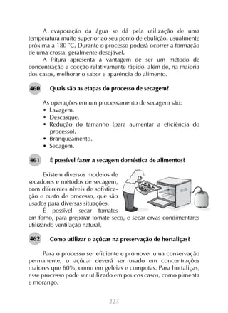 223
A evaporação da água se dá pela utilização de uma
temperatura muito superior ao seu ponto de ebulição, usualmente
próxima a 180 ˚C. Durante o processo poderá ocorrer a formação
de uma crosta, geralmente desejável.
A fritura apresenta a vantagem de ser um método de
concentração e cocção relativamente rápido, além de, na maioria
dos casos, melhorar o sabor e aparência do alimento.
Quais são as etapas do processo de secagem?
As operações em um processamento de secagem são:
•  Lavagem.
•  Descasque.
•  Redução do tamanho (para aumentar a eficiência do
processo).
•  Branqueamento.
•  Secagem.
É possível fazer a secagem doméstica de alimentos?
Existem diversos modelos de
secadores e métodos de secagem,
com diferentes níveis de sofistica-
ção e custo de processo, que são
usados para diversas situações.
É possível secar tomates
em forno, para preparar tomate seco, e secar ervas condimentares
utilizando ventilação natural.
Como utilizar o açúcar na preservação de hortaliças?
Para o processo ser eficiente e promover uma conservação
permanente, o açúcar deverá ser usado em concentrações
maiores que 60%, como em geleias e compotas. Para hortaliças,
esse processo pode ser utilizado em poucos casos, como pimenta
e morango.
460
461
462
 