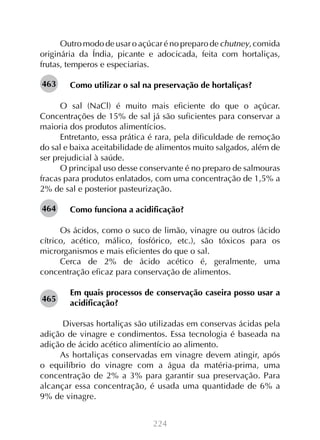 224
Outro modo de usar o açúcar é no preparo de chutney, comida
originária da Índia, picante e adocicada, feita com hortaliças,
frutas, temperos e especiarias.
Como utilizar o sal na preservação de hortaliças?
O sal (NaCl) é muito mais eficiente do que o açúcar.
Concentrações de 15% de sal já são suficientes para conservar a
maioria dos produtos alimentícios.
Entretanto, essa prática é rara, pela dificuldade de remoção
do sal e baixa aceitabilidade de alimentos muito salgados, além de
ser prejudicial à saúde.
O principal uso desse conservante é no preparo de salmouras
fracas para produtos enlatados, com uma concentração de 1,5% a
2% de sal e posterior pasteurização.
Como funciona a acidificação?
Os ácidos, como o suco de limão, vinagre ou outros (ácido
cítrico, acético, málico, fosfórico, etc.), são tóxicos para os
microrganismos e mais eficientes do que o sal.
Cerca de 2% de ácido acético é, geralmente, uma
concentração eficaz para conservação de alimentos.
Em quais processos de conservação caseira posso usar a
acidificação?
Diversas hortaliças são utilizadas em conservas ácidas pela
adição de vinagre e condimentos. Essa tecnologia é baseada na
adição de ácido acético alimentício ao alimento.
As hortaliças conservadas em vinagre devem atingir, após
o equilíbrio do vinagre com a água da matéria-prima, uma
concentração de 2% a 3% para garantir sua preservação. Para
alcançar essa concentração, é usada uma quantidade de 6% a
9% de vinagre.
463
464
465
 