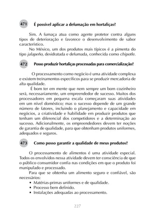 227
É possível aplicar a defumação em hortaliças?
Sim. A fumaça atua como agente protetor contra alguns
tipos de deterioração e favorece o desenvolvimento de sabor
característico.
No México, um dos produtos mais típicos é a pimenta do
tipo jalapeño, desidratada e defumada, conhecida como chipotle.
Posso produzir hortaliças processadas para comercialização?
	O processamento como negócio é uma atividade complexa
e existem treinamentos específicos para se produzir mercadoria de
alta qualidade.
É bom ter em mente que nem sempre um bom cozinheiro
será, necessariamente, um empreendedor de sucesso. Muitos dos
processadores em pequena escala começaram suas atividades
em um nível doméstico; mas o sucesso depende de um grande
número de fatores, incluindo o planejamento e capacidade em
negócios, a criatividade e habilidade em produzir produtos que
tenham um diferencial dos competidores e a determinação ao
sucesso. Adicionalmente, os empreendedores devem ter noções
de garantia de qualidade, para que obtenham produtos uniformes,
adequados e seguros.
Como posso garantir a qualidade de meus produtos?
O processamento de alimentos é uma atividade especial.
Todos os envolvidos nessa atividade devem ter consciência de que
o público consumidor confia nas condições em que o produto foi
manipulado e processado.
Para que se obtenha um alimento seguro e confiável, são
necessários:
•  Matérias-primas uniformes e de qualidade.
•  Processo bem definido.
•  Instalações adequadas ao processamento.
471
472
473
 