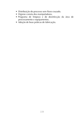 228
•  Distribuição do processo sem fluxo cruzado.
•  Higiene correta dos manipuladores.
•  Programa de limpeza e de desinfecção da área de
processamento e equipamentos.
•  Adoção de boas práticas de fabricação.
 