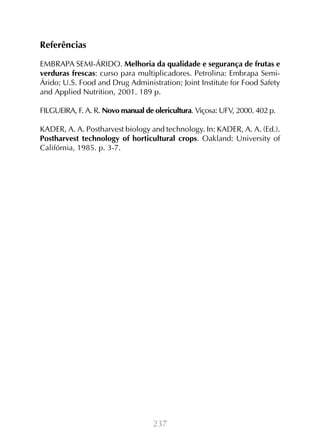 237
Referências
EMBRAPA SEMI-ÁRIDO. Melhoria da qualidade e segurança de frutas e
verduras frescas: curso para multiplicadores. Petrolina: Embrapa Semi-
Árido; U.S. Food and Drug Administration; Joint Institute for Food Safety
and Applied Nutrition, 2001. 189 p.
FILGUEIRA, F. A. R. Novo manual de olericultura. Viçosa: UFV, 2000. 402 p.
KADER, A. A. Postharvest biology and technology. In: KADER, A. A. (Ed.).
Postharvest technology of horticultural crops. Oakland: University of
Califórnia, 1985. p. 3-7.
 