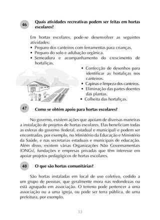 33
Quais atividades recreativas podem ser feitas em hortas
escolares?
Em hortas escolares, pode-se desenvolver as seguintes
atividades:
•  Preparo dos canteiros com ferramentas para crianças.
•  Preparo do solo e adubação orgânica.
•  Semeadura e acompanhamento do crescimento de
hortaliças.
•  Confecção de desenhos para
identificar as hortaliças nos
canteiros.
•  Capinas e limpeza dos canteiros.
•  Eliminação das partes doentes
das plantas.
•  Colheita das hortaliças.
Como se obtém apoio para hortas escolares?
No governo, existem ações que apoiam de diversas maneiras
a instalação de projetos de hortas escolares. Elas beneficiam todas
as esferas do governo (federal, estadual e municipal) e podem ser
encontradas, por exemplo, no Ministério da Educação e Ministério
da Saúde, e nas secretarias estaduais e municipais de educação.
Além disso, existem várias Organizações Não Governamentais
(ONGs), fundações e empresas privadas que têm interesse em
apoiar projetos pedagógicos de hortas escolares.
O que são hortas comunitárias?
São hortas instaladas em local de uso coletivo, cedido a
um grupo de pessoas, que geralmente mora nas redondezas ou
está agrupado em associação. O terreno pode pertencer a uma
associação ou a uma igreja, ou pode ser terra pública, de uma
prefeitura, por exemplo.
46
47
48
 