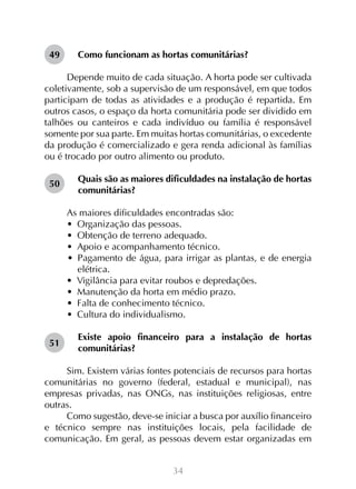 34
Como funcionam as hortas comunitárias?
Depende muito de cada situação. A horta pode ser cultivada
coletivamente, sob a supervisão de um responsável, em que todos
participam de todas as atividades e a produção é repartida. Em
outros casos, o espaço da horta comunitária pode ser dividido em
talhões ou canteiros e cada indivíduo ou família é responsável
somente por sua parte. Em muitas hortas comunitárias, o excedente
da produção é comercializado e gera renda adicional às famílias
ou é trocado por outro alimento ou produto.
Quais são as maiores dificuldades na instalação de hortas
comunitárias?
As maiores dificuldades encontradas são:
•  Organização das pessoas.
•  Obtenção de terreno adequado.
•  Apoio e acompanhamento técnico.
•  Pagamento de água, para irrigar as plantas, e de energia
elétrica.
•  Vigilância para evitar roubos e depredações.
•  Manutenção da horta em médio prazo.
•  Falta de conhecimento técnico.
•  Cultura do individualismo.
Existe apoio financeiro para a instalação de hortas
comunitárias?
Sim. Existem várias fontes potenciais de recursos para hortas
comunitárias no governo (federal, estadual e municipal), nas
empresas privadas, nas ONGs, nas instituições religiosas, entre
outras.
Como sugestão, deve-se iniciar a busca por auxílio financeiro
e técnico sempre nas instituições locais, pela facilidade de
comunicação. Em geral, as pessoas devem estar organizadas em
49
50
51
 