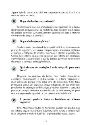 35
algum tipo de associação civil ou cooperativa para se habilitar a
receber esses recursos.
O que são hortas convencionais?
São hortas em que são adotadas práticas agrícolas do sistema
de produção convencional de hortaliças, que incluem a utilização
de adubos químicos e, eventualmente, agrotóxicos para o manejo
e controle de pragas e doenças.
O que são hortas orgânicas?
São hortas em que são adotadas práticas típicas do sistema de
produção orgânico, tais como compostagem, adubação orgânica
e manejo ecológico de insetos, doenças e plantas espontâneas.
Como este sistema surgiu em oposição ao sistema de produção
convencional, são proibidos o uso de adubos químicos e o controle
de pragas e doenças com agrotóxicos.
Qual sistema de produção é mais adequado para uma
horta?
Depende do objetivo da horta. Para hortas domésticas,
escolares, comunitárias e institucionais, o sistema orgânico é
mais adequado porque evita uma série de problemas. Caso haja
prejuízos e perdas por causa das pragas e doenças, um dos principais
problemas na produção de hortaliças, é melhor absorver a perda na
produção do que enfrentar a possibilidade de contaminações pelo
uso inadequado de agrotóxicos por pessoas não habilitadas.
É possível produzir todas as hortaliças no sistema
orgânico?
Sim. Atualmente todas as hortaliças podem ser produzidas
no sistema orgânico, contudo algumas, como batata e tomate, são
mais exigentes e mais difíceis de ser produzidas nesse sistema.
52
53
54
55
 