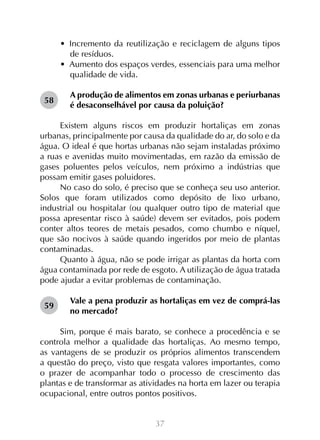 37
•  Incremento da reutilização e reciclagem de alguns tipos
de resíduos.
•  Aumento dos espaços verdes, essenciais para uma melhor
qualidade de vida.
A produção de alimentos em zonas urbanas e periurbanas
é desaconselhável por causa da poluição?
Existem alguns riscos em produzir hortaliças em zonas
urbanas, principalmente por causa da qualidade do ar, do solo e da
água. O ideal é que hortas urbanas não sejam instaladas próximo
a ruas e avenidas muito movimentadas, em razão da emissão de
gases poluentes pelos veículos, nem próximo a indústrias que
possam emitir gases poluidores.
No caso do solo, é preciso que se conheça seu uso anterior.
Solos que foram utilizados como depósito de lixo urbano,
industrial ou hospitalar (ou qualquer outro tipo de material que
possa apresentar risco à saúde) devem ser evitados, pois podem
conter altos teores de metais pesados, como chumbo e níquel,
que são nocivos à saúde quando ingeridos por meio de plantas
contaminadas.
Quanto à água, não se pode irrigar as plantas da horta com
água contaminada por rede de esgoto. A utilização de água tratada
pode ajudar a evitar problemas de contaminação.
Vale a pena produzir as hortaliças em vez de comprá-las
no mercado?
Sim, porque é mais barato, se conhece a procedência e se
controla melhor a qualidade das hortaliças. Ao mesmo tempo,
as vantagens de se produzir os próprios alimentos transcendem
a questão do preço, visto que resgata valores importantes, como
o prazer de acompanhar todo o processo de crescimento das
plantas e de transformar as atividades na horta em lazer ou terapia
ocupacional, entre outros pontos positivos.
58
59
 