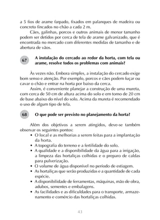 43
a 5 fios de arame farpado, fixados em palanques de madeira ou
concreto fincados no chão a cada 2 m.
Cães, galinhas, porcos e outros animais de menor tamanho
podem ser detidos por cerca de tela de arame galvanizado, que é
encontrada no mercado com diferentes medidas de tamanho e de
abertura de vãos.
A instalação do cercado ao redor da horta, com tela ou
arame, resolve todos os problemas com animais?
Às vezes não. Embora simples, a instalação do cercado exige
bom senso e atenção. Por exemplo, porcos e cães podem fuçar ou
cavar o chão e entrar na horta por baixo da cerca.
Assim, é conveniente planejar a construção de uma mureta,
com cerca de 50 cm de altura acima do solo e em torno de 20 cm
de base abaixo do nível do solo. Acima da mureta é recomendado
o uso de algum tipo de tela.
O que pode ser previsto no planejamento da horta?
Além dos objetivos a serem atingidos, deve-se também
observar os seguintes pontos:
•  O local e as melhorias a serem feitas para a implantação
da horta.
•  A topografia do terreno e a fertilidade do solo.
•  A qualidade e a disponibilidade da água para a irrigação,
a limpeza das hortaliças colhidas e o preparo de caldas
para pulverização.
•  O volume de água disponível no período de estiagem.
•  As hortaliças que serão produzidas e a quantidade de cada
espécie.
•  A disponibilidade de ferramentas, máquinas, mão de obra,
adubos, sementes e embalagens.
•  As facilidades e as dificuldades para o transporte, armaze-
namento e comércio das hortaliças colhidas.
67
68
 