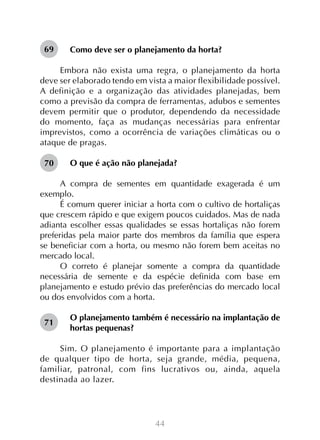 44
Como deve ser o planejamento da horta?
Embora não exista uma regra, o planejamento da horta
deve ser elaborado tendo em vista a maior flexibilidade possível.
A definição e a organização das atividades planejadas, bem
como a previsão da compra de ferramentas, adubos e sementes
devem permitir que o produtor, dependendo da necessidade
do momento, faça as mudanças necessárias para enfrentar
imprevistos, como a ocorrência de variações climáticas ou o
ataque de pragas.
O que é ação não planejada?
A compra de sementes em quantidade exagerada é um
exemplo.
É comum querer iniciar a horta com o cultivo de hortaliças
que crescem rápido e que exigem poucos cuidados. Mas de nada
adianta escolher essas qualidades se essas hortaliças não forem
preferidas pela maior parte dos membros da família que espera
se beneficiar com a horta, ou mesmo não forem bem aceitas no
mercado local.
O correto é planejar somente a compra da quantidade
necessária de semente e da espécie definida com base em
planejamento e estudo prévio das preferências do mercado local
ou dos envolvidos com a horta.
O planejamento também é necessário na implantação de
hortas pequenas?
Sim. O planejamento é importante para a implantação
de qualquer tipo de horta, seja grande, média, pequena,
familiar, patronal, com fins lucrativos ou, ainda, aquela
destinada ao lazer.
69
70
71
 