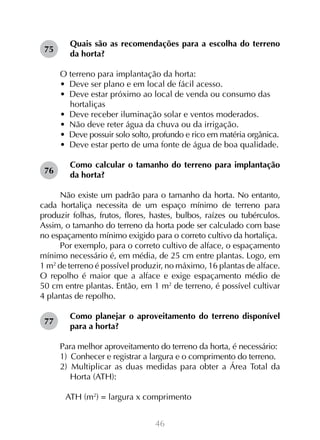 46
Quais são as recomendações para a escolha do terreno
da horta?
O terreno para implantação da horta:
•  Deve ser plano e em local de fácil acesso.
•  Deve estar próximo ao local de venda ou consumo das
hortaliças
•  Deve receber iluminação solar e ventos moderados.
•  Não deve reter água da chuva ou da irrigação.
•  Deve possuir solo solto, profundo e rico em matéria orgânica.
•  Deve estar perto de uma fonte de água de boa qualidade.
Como calcular o tamanho do terreno para implantação
da horta?
Não existe um padrão para o tamanho da horta. No entanto,
cada hortaliça necessita de um espaço mínimo de terreno para
produzir folhas, frutos, flores, hastes, bulbos, raízes ou tubérculos.
Assim, o tamanho do terreno da horta pode ser calculado com base
no espaçamento mínimo exigido para o correto cultivo da hortaliça.
Por exemplo, para o correto cultivo de alface, o espaçamento
mínimo necessário é, em média, de 25 cm entre plantas. Logo, em
1 m2
de terreno é possível produzir, no máximo, 16 plantas de alface.
O repolho é maior que a alface e exige espaçamento médio de
50 cm entre plantas. Então, em 1 m2
de terreno, é possível cultivar
4 plantas de repolho.
Como planejar o aproveitamento do terreno disponível
para a horta?
Para melhor aproveitamento do terreno da horta, é necessário:
1)  Conhecer e registrar a largura e o comprimento do terreno.
2)  Multiplicar as duas medidas para obter a Área Total da
Horta (ATH):
	 ATH (m2
) = largura x comprimento
75
76
77
 
