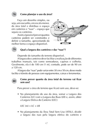 47
Como planejar o uso da área?
Faça um desenho simples, ou
seja, um rascunho, em escala menor,
da área total e distribua o espaço
em canteiros e “ruas” – espaço que
separa os canteiros.
Assim,épossívelpreverquantos
canteiros podem ser construídos e
definir o tamanho, aproveitando da
melhor forma o espaço disponível.
Qual a largura dos canteiros e das “ruas”?
Depende do tamanho do terreno disponível.
Alargura dos canteiros deve facilitar a realização de diferentes
trabalhos manuais, tais como semeaduras, capinas e colheita.
Geralmente, ela é de 100 cm (1 m), contudo, pode ser de 90 cm
a 120 cm.
Alargura das “ruas” pode variar entre 30 cm e 50 cm, desse modo
facilita o trânsito de pessoas com equipamentos, caixas e ferramentas.
Como prever quanto da área total do terreno vai ficar
sem uso?
Para prever a área do terreno que ficará sem uso, deve-se:
•  No planejamento do uso da área, somar a Largura dos
Canteiros (LC) com a Largura das Ruas (LR) e, assim, obter
a Largura Efetiva do Canteiro (LEC):
LEC (m) = LC + LR
•  No planejamento da Área Total Sem Uso (ATSU), dividir
a largura das ruas pela largura efetiva do canteiro e
78
79
80
 