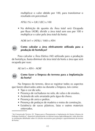 48
multiplicar o valor obtido por 100, para transformar o
resultado em percentual:
ATSU (%) = (LR / LEC) x 100
•  Na definição de quanto da Área total será Ocupada
por Ruas (AOR), dividir a área total sem uso por 100 e
multiplicar o valor pela área total da horta:
AOR (m2
) = (ATSU / 100) x ATH
Como calcular a área efetivamente utilizada para a
produção de hortaliças?
Para calcular a Área Efetiva (AE) utilizada para a produção
de hortaliças, basta diminuir da área total da horta a área que será
ocupada por ruas:
	
AE (m2
) = ATH - AOR1
Como fazer a limpeza do terreno para a implantação
da horta?
Na limpeza do terreno, deve-se registrar todos os aspectos
que forem observados antes ou durante a limpeza, tais como:
•  Tipo e cor do solo.
•  Presença de rachaduras no solo, de valas e de erosões.
•  Acúmulo de solo arrastado pela água da chuva.
•  Presença de areia e pedras.
•  Presença de pedaços de madeira e restos de construção.
•  Existência de sacos plásticos, latas e outros materiais
enterrados.
1
No Comunicado Técnico 39, “Etapas para o Planejamento e Implantação de Hortas Urbanas da
Embrapa Hortaliças”, disponível gratuitamente na internet (www.cnph.embrapa.br), estão descritas
as orientações detalhadas sobre os cálculos necessários para planejar o aproveitamento do terreno
de hortas.
81
82
 