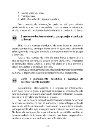 49
•  Grama verde ou seca.
•  Formigueiros.
•  Mato alto, arbusto, água acumulada.
Esse conjunto de informações pode ser útil para orientar
profissionais e, caso seja necessário, para recorrer à orientação
técnica na tomada de alguma decisão durante a condução da horta.
É preciso conhecimento técnico para planejar a condução
da horta?
Sim. Para a correta condução de uma horta é preciso a
orientação técnica, principalmente com relação a uso correto da
adubação e da irrigação, controle da erosão e manejo de pragas
e doenças.
Para o uso correto do solo de uma horta é necessária a
análise química do solo. Só depois de um profissional interpretar
os resultados dessa análise, é possível planejar o uso correto e
viável de adubos e corretivos no solo.
Assim,paraproduzirhortaliças,independentementedotamanho
da horta, é importante o auxílio de um profissional competente.
Como o planejamento possibilita a avaliação do
desenvolvimento da horta?
Basicamente, planejamento é o registro de informações.
Com base nesse registro, é possível comparar as informações de
determinado período com aquelas de períodos anteriores e, assim,
avaliar se a atividade melhorou ou piorou.
Porisso,nahoradefazerolevantamentodetalhado,éessencial
descrever o estado em que se encontra o solo (interpretação da
análise do solo) e o estado de conservação de cada item anotado,
principalmente dos que estragam com o tempo ou com o uso.
Na hora da comparação, essa informação possibilita avaliar se
há necessidade de troca ou de conserto dos itens comparados e
também se ocorreram melhorias no solo da horta.
83
84
 