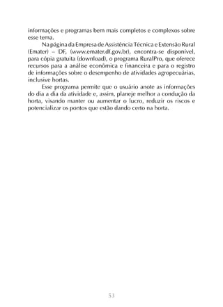 53
informações e programas bem mais completos e complexos sobre
esse tema.
Na página da Empresa de Assistência Técnica e Extensão Rural
(Emater) – DF, (www.emater.df.gov.br), encontra-se disponível,
para cópia gratuita (download), o programa RuralPro, que oferece
recursos para a análise econômica e financeira e para o registro
de informações sobre o desempenho de atividades agropecuárias,
inclusive hortas.
Esse programa permite que o usuário anote as informações
do dia a dia da atividade e, assim, planeje melhor a condução da
horta, visando manter ou aumentar o lucro, reduzir os riscos e
potencializar os pontos que estão dando certo na horta.
 