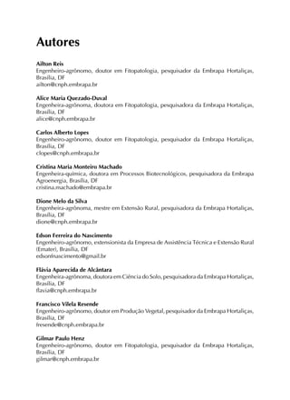 Autores
Ailton Reis
Engenheiro-agrônomo, doutor em Fitopatologia, pesquisador da Embrapa Hortaliças,
Brasília, DF
ailton@cnph.embrapa.br
Alice Maria Quezado-Duval
Engenheira-agrônoma, doutora em Fitopatologia, pesquisadora da Embrapa Hortaliças,
Brasília, DF
alice@cnph.embrapa.br
Carlos Alberto Lopes
Engenheiro-agrônomo, doutor em Fitopatologia, pesquisador da Embrapa Hortaliças,
Brasília, DF
clopes@cnph.embrapa.br
Cristina Maria Monteiro Machado
Engenheira-química, doutora em Processos Biotecnológicos, pesquisadora da Embrapa
Agroenergia, Brasília, DF
cristina.machado@embrapa.br
Dione Melo da Silva
Engenheira-agrônoma, mestre em Extensão Rural, pesquisadora da Embrapa Hortaliças,
Brasília, DF
dione@cnph.embrapa.br
Edson Ferreira do Nascimento
Engenheiro-agrônomo, extensionista da Empresa de Assistência Técnica e Extensão Rural
(Emater), Brasília, DF
edsonfnascimento@gmail.br
Flávia Aparecida de Alcântara
Engenheira-agrônoma, doutora em Ciência do Solo, pesquisadora da Embrapa Hortaliças,
Brasília, DF
flavia@cnph.embrapa.br
Francisco Vilela Resende
Engenheiro-agrônomo, doutor em Produção Vegetal, pesquisador da Embrapa Hortaliças,
Brasília, DF
fresende@cnph.embrapa.br
Gilmar Paulo Henz
Engenheiro-agrônomo, doutor em Fitopatologia, pesquisador da Embrapa Hortaliças,
Brasília, DF
gilmar@cnph.embrapa.br
 