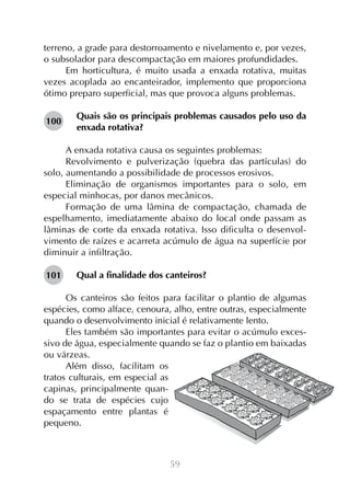 59
terreno, a grade para destorroamento e nivelamento e, por vezes,
o subsolador para descompactação em maiores profundidades.
Em horticultura, é muito usada a enxada rotativa, muitas
vezes acoplada ao encanteirador, implemento que proporciona
ótimo preparo superficial, mas que provoca alguns problemas.
Quais são os principais problemas causados pelo uso da
enxada rotativa?
A enxada rotativa causa os seguintes problemas:
Revolvimento e pulverização (quebra das partículas) do
solo, aumentando a possibilidade de processos erosivos.
Eliminação de organismos importantes para o solo, em
especial minhocas, por danos mecânicos.
Formação de uma lâmina de compactação, chamada de
espelhamento, imediatamente abaixo do local onde passam as
lâminas de corte da enxada rotativa. Isso dificulta o desenvol-
vimento de raízes e acarreta acúmulo de água na superfície por
diminuir a infiltração.
Qual a finalidade dos canteiros?
Os canteiros são feitos para facilitar o plantio de algumas
espécies, como alface, cenoura, alho, entre outras, especialmente
quando o desenvolvimento inicial é relativamente lento.
Eles também são importantes para evitar o acúmulo exces-
sivo de água, especialmente quando se faz o plantio em baixadas
ou várzeas.
Além disso, facilitam os
tratos culturais, em especial as
capinas, principalmente quan-
do se trata de espécies cujo
espaçamento entre plantas é
pequeno.
100
101
 
