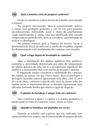 60
Qual a maneira certa de preparar canteiros?
Há de se considerar as duas formas de trabalho: mecanizada
e manual.
No preparo mecanizado, deve-se primeiramente realizar
a aração e/ou gradagem profunda, a uns 20 cm, para posterior
encanteiramento, diminuindo assim o efeito de espelhamento
citado anteriormente. E, ainda, caso seja identificada uma camada
compactada no perfil do solo, deve-se considerar a possibilidade de
realizar a subsolagem.
No preparo manual, após a limpeza do terreno, faz-se a
desestruturação inicial do solo com o auxílio de enxadões, seguida
do destorroamento e do nivelamento dos canteiros com enxadas.
Qual a etapa depois de levantados os canteiros?
Após a distribuição dos adubos orgânicos e/ou químicos,
conforme a necessidade determinada por meio de interpretação
da análise química do solo, faz-se a incorporação superficial dos
adubos e o nivelamento final, com auxílio de enxadas e rastelos.
É importante sempre considerar a estabilidade dos canteiros.
Em regiões ou épocas em que chove muito, deve-se privilegiar a
drenagem, fazendo canteiros ligeiramente mais altos, com 15 cm a
20 cm de altura, conforme o tipo de solo, mais ou menos solto. Em
regiões secas, é interessante deixar as beiradas ligeiramente mais
elevadas, formando bordas que reterão a água de irrigação.
O plantio de hortaliças é sempre feito em canteiros?
Não. Conforme a época, a espécie e o sistema produtivo, o
plantio pode ser feito em canteiros, covas, sulcos ou leiras.
Quando as hortaliças são plantadas em covas?
Quando se trabalha com espécies que são cultivadas com
espaçamentos mais amplos, não há necessidade de preparo de solo
102
103
104
105
 