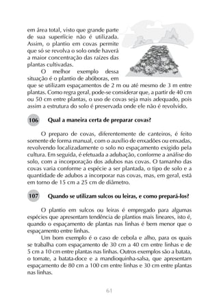 61
em área total, visto que grande parte
de sua superfície não é utilizada.
Assim, o plantio em covas permite
que só se revolva o solo onde haverá
a maior concentração das raízes das
plantas cultivadas.
O melhor exemplo dessa
situação é o plantio de abóboras, em
que se utilizam espaçamentos de 2 m ou até mesmo de 3 m entre
plantas. Como regra geral, pode-se considerar que, a partir de 40 cm
ou 50 cm entre plantas, o uso de covas seja mais adequado, pois
assim a estrutura do solo é preservada onde ele não é revolvido.
Qual a maneira certa de preparar covas?
O preparo de covas, diferentemente de canteiros, é feito
somente de forma manual, com o auxílio de enxadões ou enxadas,
revolvendo localizadamente o solo no espaçamento exigido pela
cultura. Em seguida, é efetuada a adubação, conforme a análise do
solo, com a incorporação dos adubos nas covas. O tamanho das
covas varia conforme a espécie a ser plantada, o tipo de solo e a
quantidade de adubos a incorporar nas covas, mas, em geral, está
em torno de 15 cm a 25 cm de diâmetro.
Quando se utilizam sulcos ou leiras, e como prepará-los?
O plantio em sulcos ou leiras é empregado para algumas
espécies que apresentam tendência de plantios mais lineares, isto é,
quando o espaçamento de plantas nas linhas é bem menor que o
espaçamento entre linhas.
Um bom exemplo é o caso de cebola e alho, para os quais
se trabalha com espaçamento de 30 cm a 40 cm entre linhas e de
5 cm a 10 cm entre plantas nas linhas. Outros exemplos são a batata,
o tomate, a batata-doce e a mandioquinha-salsa, que apresentam
espaçamento de 80 cm a 100 cm entre linhas e 30 cm entre plantas
nas linhas.
106
107
 