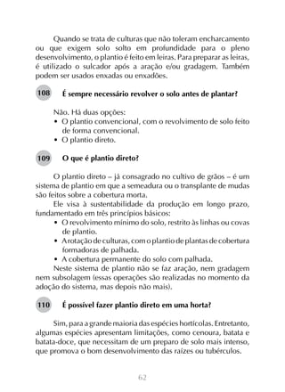 62
Quando se trata de culturas que não toleram encharcamento
ou que exigem solo solto em profundidade para o pleno
desenvolvimento, o plantio é feito em leiras. Para preparar as leiras,
é utilizado o sulcador após a aração e/ou gradagem. Também
podem ser usados enxadas ou enxadões.
É sempre necessário revolver o solo antes de plantar?
Não. Há duas opções:
•  O plantio convencional, com o revolvimento de solo feito
de forma convencional.
•  O plantio direto.
O que é plantio direto?
O plantio direto – já consagrado no cultivo de grãos – é um
sistema de plantio em que a semeadura ou o transplante de mudas
são feitos sobre a cobertura morta.
Ele visa à sustentabilidade da produção em longo prazo,
fundamentado em três princípios básicos:
•  O revolvimento mínimo do solo, restrito às linhas ou covas
de plantio.
•  Arotação de culturas, com o plantio de plantas de cobertura
formadoras de palhada.
•  A cobertura permanente do solo com palhada.
Neste sistema de plantio não se faz aração, nem gradagem
nem subsolagem (essas operações são realizadas no momento da
adoção do sistema, mas depois não mais).
É possível fazer plantio direto em uma horta?
Sim, para a grande maioria das espécies hortícolas. Entretanto,
algumas espécies apresentam limitações, como cenoura, batata e
batata-doce, que necessitam de um preparo de solo mais intenso,
que promova o bom desenvolvimento das raízes ou tubérculos.
108
109
110
 