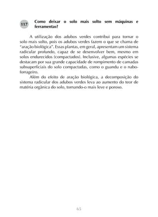 65
Como deixar o solo mais solto sem máquinas e
ferramentas?
A utilização dos adubos verdes contribui para tornar o
solo mais solto, pois os adubos verdes fazem o que se chama de
“aração biológica”. Essas plantas, em geral, apresentam um sistema
radicular profundo, capaz de se desenvolver bem, mesmo em
solos endurecidos (compactados). Inclusive, algumas espécies se
destacam por sua grande capacidade de rompimento de camadas
subsuperficiais do solo compactadas, como o guandu e o nabo-
forrageiro.
Além do efeito de aração biológica, a decomposição do
sistema radicular dos adubos verdes leva ao aumento do teor de
matéria orgânica do solo, tornando-o mais leve e poroso.
117
 