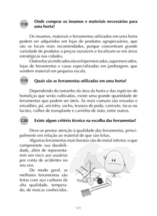 69
Onde comprar os insumos e materiais necessários para
uma horta?
	
Os insumos, materiais e ferramentas utilizados em uma horta
podem ser adquiridos em lojas de produtos agropecuários, que
são os locais mais recomendados, porque concentram grande
variedade de produtos a preços razoáveis e localizam-se em áreas
estratégicas nas cidades.
Outroslocaisindicadossãooshipermercados,supermercados,
lojas de ferramentas e casas especializadas em jardinagem, que
vendem material em pequena escala.
Quais são as ferramentas utilizadas em uma horta?
Dependendo do tamanho da área da horta e das espécies de
hortaliças que serão cultivadas, existe uma grande quantidade de
ferramentas que podem ser úteis. As mais comuns são enxadas e
enxadões, pá, ancinho, sacho, tesoura de poda, canivete, facas ou
facões, colher de transplante e carrinho de mão, entre outros.
Existe algum critério técnico na escolha das ferramentas?
Deve-se prestar atenção à qualidade das ferramentas, princi-
palmente em relação ao material de que são feitas.
Algumas ferramentas mais baratas são de metal inferior, o que
compromete sua durabili-
dade, além de representa-
rem um risco aos usuários
por conta de acidentes no
seu uso.
De modo geral, as
melhores ferramentas são
feitas com aço carbono de
alta qualidade, tempera-
do, de marcas conhecidas.
118
119
120
 