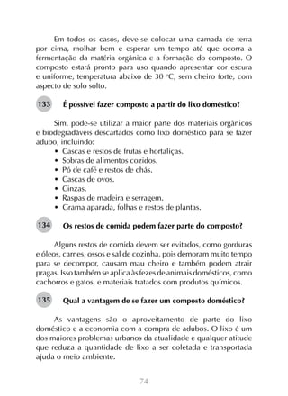 74
Em todos os casos, deve-se colocar uma camada de terra
por cima, molhar bem e esperar um tempo até que ocorra a
fermentação da matéria orgânica e a formação do composto. O
composto estará pronto para uso quando apresentar cor escura
e uniforme, temperatura abaixo de 30 o
C, sem cheiro forte, com
aspecto de solo solto.
É possível fazer composto a partir do lixo doméstico?
Sim, pode-se utilizar a maior parte dos materiais orgânicos
e biodegradáveis descartados como lixo doméstico para se fazer
adubo, incluindo:
•  Cascas e restos de frutas e hortaliças.
•  Sobras de alimentos cozidos.
•  Pó de café e restos de chás.
•  Cascas de ovos.
•  Cinzas.
•  Raspas de madeira e serragem.
•  Grama aparada, folhas e restos de plantas.
Os restos de comida podem fazer parte do composto?
Alguns restos de comida devem ser evitados, como gorduras
e óleos, carnes, ossos e sal de cozinha, pois demoram muito tempo
para se decompor, causam mau cheiro e também podem atrair
pragas. Isso também se aplica às fezes de animais domésticos, como
cachorros e gatos, e materiais tratados com produtos químicos.
Qual a vantagem de se fazer um composto doméstico?
	
As vantagens são o aproveitamento de parte do lixo
doméstico e a economia com a compra de adubos. O lixo é um
dos maiores problemas urbanos da atualidade e qualquer atitude
que reduza a quantidade de lixo a ser coletada e transportada
ajuda o meio ambiente.
133
134
135
 