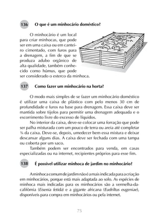 75
O que é um minhocário doméstico?
O minhocário é um local
para criar minhocas, que pode
ser em uma caixa ou em cantei-
ro cimentado, com furos para
a drenagem, a fim de que se
produza adubo orgânico de
alta qualidade, também conhe-
cido como húmus, que pode
ser considerado o esterco da minhoca.
Como fazer um minhocário na horta?
O modo mais simples de se fazer um minhocário doméstico
é utilizar uma caixa de plástico com pelo menos 30 cm de
profundidade e furos na base para drenagem. Essa caixa deve ser
mantida sobre tijolos para permitir uma drenagem adequada e o
escorrimento livre do excesso de líquidos.
No interior da caixa, deve-se colocar uma forração que pode
ser palha misturada com um pouco de terra ou areia até completar
¾ da caixa. Deve-se, depois, umedecer bem essa mistura e deixar
descansar alguns dias. A caixa deve ser fechada com uma tampa
ou coberta por um saco.
Também podem ser encontrados para venda, em casas
especializadas ou na internet, recipientes próprios para esse fim.
É possível utilizar minhoca de jardim no minhocário?
Aminhocacomumdejardimnãoéamaisindicadaparaacriação
em minhocários, porque está mais adaptada ao solo. As espécies de
minhoca mais indicadas para os minhocários são a vermelha-da-
califórnia (Eisenia fetida) e a gigante africana (Eudriltus eugeniae),
disponíveis para compra em minhocários ou pela internet.
136
137
138
 