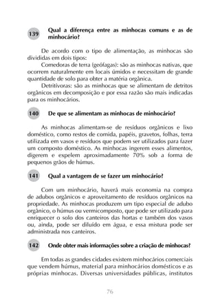 76
Qual a diferença entre as minhocas comuns e as de
minhocário?
De acordo com o tipo de alimentação, as minhocas são
divididas em dois tipos:
Comedoras de terra (geófagas): são as minhocas nativas, que
ocorrem naturalmente em locais úmidos e necessitam de grande
quantidade de solo para obter a matéria orgânica.
Detritívoras: são as minhocas que se alimentam de detritos
orgânicos em decomposição e por essa razão são mais indicadas
para os minhocários.
De que se alimentam as minhocas de minhocário?
As minhocas alimentam-se de resíduos orgânicos e lixo
doméstico, como restos de comida, papéis, gravetos, folhas, terra
utilizada em vasos e resíduos que podem ser utilizados para fazer
um composto doméstico. As minhocas ingerem esses alimentos,
digerem e expelem aproximadamente 70% sob a forma de
pequenos grãos de húmus.
Qual a vantagem de se fazer um minhocário?
Com um minhocário, haverá mais economia na compra
de adubos orgânicos e aproveitamento de resíduos orgânicos na
propriedade. As minhocas produzem um tipo especial de adubo
orgânico, o húmus ou vermicomposto, que pode ser utilizado para
enriquecer o solo dos canteiros das hortas e também dos vasos
ou, ainda, pode ser diluído em água, e essa mistura pode ser
administrada nos canteiros.
Onde obter mais informações sobre a criação de minhocas?
Em todas as grandes cidades existem minhocários comerciais
que vendem húmus, material para minhocários domésticos e as
próprias minhocas. Diversas universidades públicas, institutos
139
140
141
142
 