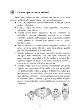 83
Quantos tipos de tomate existem?
Existe uma infinidade de cultivares de tomate, e as mais
comuns no Brasil são representantes dos seguintes grupos:
•  Santa Cruz: tipo mais comum de tomate, usado para todos
os fins culinários.
•  Salada, caqui ou maçã: frutos grandes, suculentos,
utilizados para saladas.
•  Tomate-cereja: frutos pequenos, de cor vermelha ou
amarela, e bastante saborosos. Atualmente, é possível
encontrar frutos de outros grupos que são comercializados
ainda pequenos, mesmo não pertencendo ao grupo
tomate-cereja.
•  Tomate-italiano ou saladete: frutos alongados, em forma de
pêra, excelente sabor. São úteis tanto para saladas quanto
para molhos domésticos e industriais.
•  Tomate-industrial ou de processamento: tomate rasteiro,
em geral bem vermelho, utilizado pelas indústrias de
processamento para fabricação de molhos e extratos. Em
algumas regiões do Brasil e na época quente e chuvosa,
chegam a ser comercializados para mesa.
•  Tomate longa-vida: não constitui exatamente um grupo
à parte. A característica longa-vida pode ser introduzida
em praticamente todos os grupos listados. Os frutos que
possuem essa característica são uniformes, mais firmes
que o tomate comum e, como o próprio nome diz, duram
mais tempo após a colheita, o que é uma grande vantagem
para o consumidor. Em compensação, em geral são menos
saborosos.
147
 
