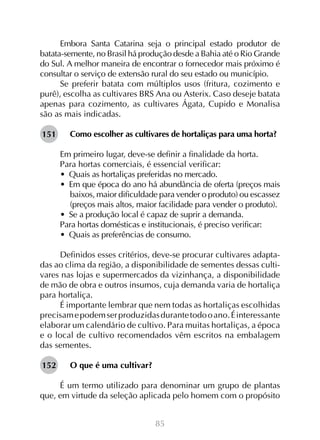 85
Embora Santa Catarina seja o principal estado produtor de
batata-semente, no Brasil há produção desde a Bahia até o Rio Grande
do Sul. A melhor maneira de encontrar o fornecedor mais próximo é
consultar o serviço de extensão rural do seu estado ou município.
Se preferir batata com múltiplos usos (fritura, cozimento e
purê), escolha as cultivares BRS Ana ou Asterix. Caso deseje batata
apenas para cozimento, as cultivares Ágata, Cupido e Monalisa
são as mais indicadas.
Como escolher as cultivares de hortaliças para uma horta?
Em primeiro lugar, deve-se definir a finalidade da horta.
Para hortas comerciais, é essencial verificar:
•  Quais as hortaliças preferidas no mercado.
•  Em que época do ano há abundância de oferta (preços mais
baixos, maior dificuldade para vender o produto) ou escassez
(preços mais altos, maior facilidade para vender o produto).
•  Se a produção local é capaz de suprir a demanda.
Para hortas domésticas e institucionais, é preciso verificar:
•  Quais as preferências de consumo.
Definidos esses critérios, deve-se procurar cultivares adapta-
das ao clima da região, a disponibilidade de sementes dessas culti-
vares nas lojas e supermercados da vizinhança, a disponibilidade
de mão de obra e outros insumos, cuja demanda varia de hortaliça
para hortaliça.
É importante lembrar que nem todas as hortaliças escolhidas
precisamepodemserproduzidasdurantetodooano.Éinteressante
elaborar um calendário de cultivo. Para muitas hortaliças, a época
e o local de cultivo recomendados vêm escritos na embalagem
das sementes.
O que é uma cultivar?
É um termo utilizado para denominar um grupo de plantas
que, em virtude da seleção aplicada pelo homem com o propósito
151
152
 