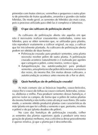 87
pimentão com frutos cônicos, vermelhos e pequenos e outra plan-
ta de pimentão de frutos quadrados, amarelos e grandes são todas
híbridas. De modo geral, as sementes de híbridos são mais caras,
pois o processo utilizado para obtê-las é complexo e laborioso.
O que são cultivares de polinização aberta?
As cultivares de polinização aberta são aquelas em que
não é necessário realizar cruzamentos controlados, como nos
híbridos, para se obter sementes que, se utilizadas para plantio,
irão reproduzir exatamente a cultivar original, ou seja, a cultivar
que foi inicialmente plantada. As cultivares de polinização aberta
podem ser obtidas de duas formas:
•  Polinização cruzada: para produzir sementes, uma planta
necessita receber pólen de outra planta. A polinização
cruzada acontece naturalmente e é realizada por agentes
que carregam o pólen, como insetos, vento e água.
•  Autopolinização (ou autofecundação): para produzir
sementes,umaplantarecebepólendelamesma,namaioria
das vezes, da mesma flor. Em muitas dessas cultivares, a
autofecundação acontece antes mesmo de a flor se abrir.
Quais hortaliças são de polinização cruzada?
As mais comuns são as brássicas (repolho, couve-brócolos,
couve-flor e couve-de-folhas ou couve-comum), beterraba, cenou-
ra, abóboras e milho. Para produzir sementes dessas hortaliças, é
preciso isolar os campos, de forma que o pólen de outras plantas
da mesma hortaliça não tenha como alcançar suas flores. De outro
modo, a semente obtida produzirá plantas com características da
mãe (planta em que foi colhida a semente e que, portanto, recebeu
o pólen) e do pai (planta doadora do pólen).
No caso das hortaliças de polinização cruzada, colher
as sementes das plantas superiores ajuda a produzir uma nova
geração de plantas melhores, mas a eficiência desse procedimento
é apenas relativa, já que a planta-pai é desconhecida.
155
156
 