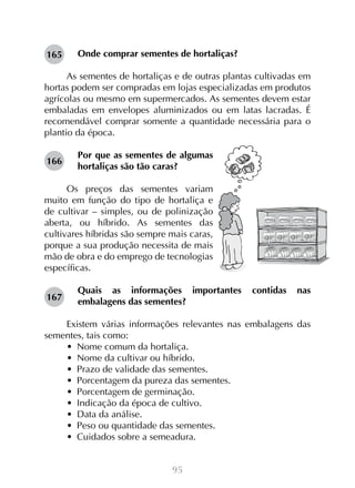 95
Onde comprar sementes de hortaliças?
As sementes de hortaliças e de outras plantas cultivadas em
hortas podem ser compradas em lojas especializadas em produtos
agrícolas ou mesmo em supermercados. As sementes devem estar
embaladas em envelopes aluminizados ou em latas lacradas. É
recomendável comprar somente a quantidade necessária para o
plantio da época.
Por que as sementes de algumas
hortaliças são tão caras?
Os preços das sementes variam
muito em função do tipo de hortaliça e
de cultivar – simples, ou de polinização
aberta, ou híbrido. As sementes das
cultivares híbridas são sempre mais caras,
porque a sua produção necessita de mais
mão de obra e do emprego de tecnologias
específicas.
Quais as informações importantes contidas nas
embalagens das sementes?
Existem várias informações relevantes nas embalagens das
sementes, tais como:
•  Nome comum da hortaliça.
•  Nome da cultivar ou híbrido.
•  Prazo de validade das sementes.
•  Porcentagem da pureza das sementes.
•  Porcentagem de germinação.
•  Indicação da época de cultivo.
•  Data da análise.
•  Peso ou quantidade das sementes.
•  Cuidados sobre a semeadura.
165
166
167
 