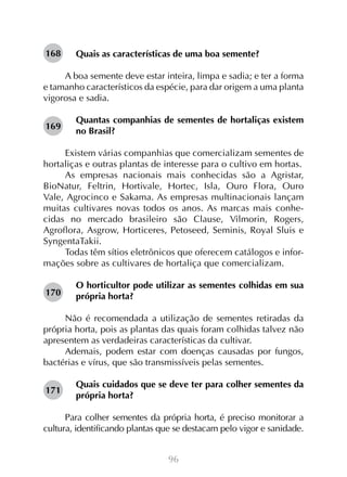 96
Quais as características de uma boa semente?
A boa semente deve estar inteira, limpa e sadia; e ter a forma
e tamanho característicos da espécie, para dar origem a uma planta
vigorosa e sadia.
Quantas companhias de sementes de hortaliças existem
no Brasil?
Existem várias companhias que comercializam sementes de
hortaliças e outras plantas de interesse para o cultivo em hortas.
As empresas nacionais mais conhecidas são a Agristar,
BioNatur, Feltrin, Hortivale, Hortec, Isla, Ouro Flora, Ouro
Vale, Agrocinco e Sakama. As empresas multinacionais lançam
muitas cultivares novas todos os anos. As marcas mais conhe-
cidas no mercado brasileiro são Clause, Vilmorin, Rogers,
Agroflora, Asgrow, Horticeres, Petoseed, Seminis, Royal Sluis e
SyngentaTakii.
Todas têm sítios eletrônicos que oferecem catálogos e infor-
mações sobre as cultivares de hortaliça que comercializam.
O horticultor pode utilizar as sementes colhidas em sua
própria horta?
Não é recomendada a utilização de sementes retiradas da
própria horta, pois as plantas das quais foram colhidas talvez não
apresentem as verdadeiras características da cultivar.
Ademais, podem estar com doenças causadas por fungos,
bactérias e vírus, que são transmissíveis pelas sementes.
Quais cuidados que se deve ter para colher sementes da
própria horta?
Para colher sementes da própria horta, é preciso monitorar a
cultura, identificando plantas que se destacam pelo vigor e sanidade.
168
169
170
171
 