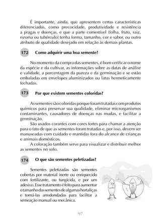 97
É importante, ainda, que apresentem certas características
diferenciadas, como precocidade, produtividade e resistência
a pragas e doenças, e que a parte comestível (folha, fruto, raiz,
rizoma ou tubérculo) tenha forma, tamanho, cor e sabor, ou outro
atributo de qualidade desejado em relação às demais plantas.
Como adquirir uma boa semente?
No momento da compra das sementes, é bom verificar o nome
da espécie e da cultivar, as informações sobre as datas de análise
e validade, a porcentagem da pureza e da germinação e se estão
embaladas em envelopes aluminizados ou latas hermeticamente
fechadas.
Por que existem sementes coloridas?
Assementessãocoloridasporqueforamtratadascomprodutos
químicos para preservar sua qualidade, eliminar microrganismos
contaminantes, causadores de doenças nas mudas, e facilitar a
germinação.
São usados corantes com cores fortes para chamar a atenção
para o fato de que as sementes foram tratadas e, por isso, devem ser
manuseadas com cuidado e mantidas fora do alcance de crianças
e animais domésticos.
A coloração também serve para visualizar e distribuir melhor
as sementes no solo.
O que são sementes peletizadas?
Sementes peletizadas são sementes
cobertas por material inerte ou enriquecido
com fertilizante, ou fungicida, e por um
adesivo.Essetratamentoéfeitoparaaumentar
otamanhodassementesdealgumashortaliças
e torná-las arredondadas para facilitar a
semeação manual ou mecânica.
172
173
174
 