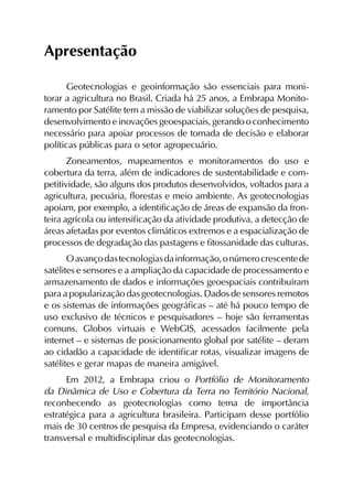 Apresentação
Geotecnologias e geoinformação são essenciais para moni­
torar a agricultura no Brasil. Criada há 25 anos, a Embrapa Monito­
ramento por Satélite tem a missão de viabilizar soluções de pesquisa,
desenvolvimento e inovações geoespaciais, gerando o conhecimento
necessário para apoiar processos de tomada de decisão e elaborar
políticas públicas para o setor agropecuário.
Zoneamentos, mapeamentos e monitoramentos do uso e
cobertura da terra, além de indicadores de sustentabilidade e com­
petitividade, são alguns dos produtos desenvolvidos, voltados para a
agricultura, pecuária, florestas e meio ambiente. As geotecnologias
apoiam, por exemplo, a identificação de áreas de expansão da fron­
teira agrícola ou intensificação da atividade produtiva, a detecção de
áreas afetadas por eventos climáticos extremos e a espacialização de
processos de degradação das pastagens e fitossanidade das culturas.
Oavançodastecnologiasdainformação,onúmerocrescentede
satélites e sensores e a ampliação da capacidade de processamento e
armazenamento de dados e informações geoespaciais contribuíram
para a popularização das geotecnologias. Dados de sensores remotos
e os sistemas de informações geográficas – até há pouco tempo de
uso exclusivo de técnicos e pesquisadores – hoje são ferramentas
comuns. Globos virtuais e WebGIS, acessados facilmente pela
internet – e sistemas de posicionamento global por satélite – deram
ao cidadão a capacidade de identificar rotas, visualizar imagens de
satélites e gerar mapas de maneira amigável.
Em 2012, a Embrapa criou o Portfólio de Monitoramento
da Dinâmica de Uso e Cobertura da Terra no Território Nacional,
reconhecendo as geotecnologias como tema de importância
estratégica para a agricultura brasileira. Participam desse portfólio
mais de 30 centros de pesquisa da Empresa, evidenciando o caráter
transversal e multidisciplinar das geotecnologias.
 