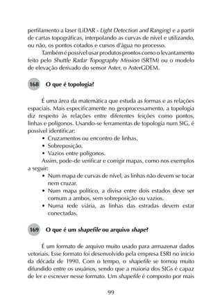 99
perfilamento a laser (LiDAR - Light Detection and Ranging) e a partir
de cartas topográficas, interpolando as curvas de nível e utilizando,
ou não, os pontos cotados e cursos d’água no processo.
Tambémépossívelusarprodutosprontoscomoolevantamento
feito pelo Shuttle Radar Topography Mission (SRTM) ou o modelo
de elevação derivado do sensor Aster, o AsterGDEM.
168	 O que é topologia?
É uma área da matemática que estuda as formas e as relações
espaciais. Mais especificamente no geoprocessamento, a topologia
diz respeito às relações entre diferentes feições como pontos,
linhas e polígonos. Usando-se ferramentas de topologia num SIG, é
possível identificar:
•	 Cruzamentos ou encontro de linhas.
•	 Sobreposição.
•	 Vazios entre polígonos.
Assim, pode-de verificar e corrigir mapas, como nos exemplos
a seguir:
•	 Num mapa de curvas de nível, as linhas não devem se tocar
nem cruzar.
•	 Num mapa político, a divisa entre dois estados deve ser
comum a ambos, sem sobreposição ou vazios.
•	 Numa rede viária, as linhas das estradas devem estar
conectadas.
169	 O que é um shapefile ou arquivo shape?
É um formato de arquivo muito usado para armazenar dados
vetoriais. Esse formato foi desenvolvido pela empresa ESRI no início
da década de 1990. Com o tempo, o shapefile se tornou muito
difundido entre os usuários, sendo que a maioria dos SIGs é capaz
de ler e escrever nesse formato. Um shapefile é composto por mais
 