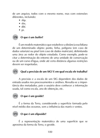 100
de um arquivo, todos com o mesmo nome, mas com extensões
diferentes, incluindo:
•	 shp.
•	 shx.
•	 dbf.
•	 pr.
170	 O que é um buffer?
É um modelo matemático que estabelece a distância euclidiana
de um determinado objeto: ponto, linha, polígono (em caso de
dados vetoriais) ou pixel (em caso de dados matriciais), delimitando
uma área ao redor do objeto estudado. Como exemplo, pode-se
citar a determinação do entorno de uma unidade de conservação
ou de um curso d’água, onde até certa distância algumas restrições
devem ser respeitadas.
171	 Qual a precisão de um SIG? E em qual escala ele trabalha?
A precisão e a escala de um SIG dependem dos dados de
entrada usados nos processamentos e análises. Ressalta-se a impor­
tância dos metadados, pois o usuário deve conhecer a informação
usada, tal como escala, ano de obtenção, etc.
172	 O que é um geoide?
É a forma da Terra, considerando a superfície formada pelo
nível médio dos oceanos, sem a influência das marés e ventos.
173	 O que é um elipsoide?
É a representação matemática de uma superfície que se
aproxima da forma da Terra, o geoide.
 