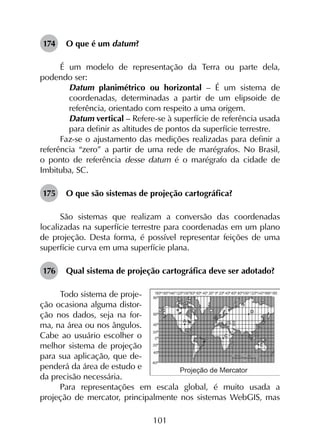 101
174	 O que é um datum?
É um modelo de representação da Terra ou parte dela,
podendo ser:
	 Datum planimétrico ou horizontal – É um sistema de
coordenadas, determinadas a partir de um elipsoide de
referência, orientado com respeito a uma origem.
	 Datum vertical – Refere-se à superfície de referência usada
para definir as altitudes de pontos da superfície terrestre.
Faz-se o ajustamento das medições realizadas para definir a
referência “zero” a partir de uma rede de marégrafos. No Brasil,
o ponto de referência desse datum é o marégrafo da cidade de
Imbituba, SC.
175	 O que são sistemas de projeção cartográfica?
São sistemas que realizam a conversão das coordenadas
localizadas na superfície terrestre para coordenadas em um plano
de projeção. Desta forma, é possível representar feições de uma
superfície curva em uma superfície plana.
176	 Qual sistema de projeção cartográfica deve ser adotado?
Todo sistema de proje-
ção ocasiona alguma distor-
ção nos dados, seja na for-
ma, na área ou nos ângulos.
Cabe ao usuário escolher o
melhor sistema de projeção
para sua aplicação, que de-
penderá da área de estudo e
da precisão necessária.
Para representações em escala global, é muito usada a
projeção de mercator, principalmente nos sistemas WebGIS, mas
 