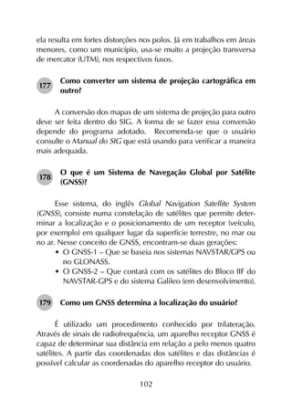 102
ela resulta em fortes distorções nos polos. Já em trabalhos em áreas
menores, como um município, usa-se muito a projeção transversa
de mercator (UTM), nos respectivos fusos.
177	
Como converter um sistema de projeção cartográfica em
outro?
A conversão dos mapas de um sistema de projeção para outro
deve ser feita dentro do SIG. A forma de se fazer essa conversão
depende do programa adotado. Recomenda-se que o usuário
consulte o Manual do SIG que está usando para verificar a maneira
mais adequada.
178	
O que é um Sistema de Navegação Global por Satélite
(GNSS)?
Esse sistema, do inglês Global Navigation Satellite System
(GNSS), consiste numa constelação de satélites que permite deter­
minar a localização e o posicionamento de um receptor (veículo,
por exemplo) em qualquer lugar da superfície terrestre, no mar ou
no ar. Nesse conceito de GNSS, encontram-se duas gerações:
•	 O GNSS-1 – Que se baseia nos sistemas NAVSTAR/GPS ou
no GLONASS.
•	 O GNSS-2 – Que contará com os satélites do Bloco IIF do
NAVSTAR-GPS e do sistema Galileo (em desenvolvimento).
179	 Como um GNSS determina a localização do usuário?
É utilizado um procedimento conhecido por trilateração.
Através de sinais de radiofrequência, um aparelho receptor GNSS é
capaz de determinar sua distância em relação a pelo menos quatro
satélites. A partir das coordenadas dos satélites e das distâncias é
possível calcular as coordenadas do aparelho receptor do usuário.
 