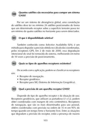 103
180	
Quantos satélites são necessários para compor um sistema
GNSS?
Por ser um sistema de abrangência global, uma constelação
de satélites deve ter no mínimo 24 satélites posicionados de forma
que um determinado receptor sobre a superfície terrestre possa ter
um mínimo de quatro satélites no horizonte para serem detectados.
181	 O que é disponibilidade seletiva?
Também conhecido como Selective Availability (S/A), é um
método para degradar a precisão obtida no cálculo das coordenadas,
pelos receptores GPS. Em 2 de maio de 2000, essa degradação
intencional do sinal foi removida do sistema, melhorando em torno
de 10 vezes a precisão de posicionamento.
182	 Quais os tipos de aparelhos receptores existentes?
De acordo com a aplicação, podem-se classificar os receptores
em:
•	 Receptor de navegação.
•	 Receptor geodésico.
•	 Receptor para SIG (Sistema de Informação Geográfica).
183	 Qual a precisão de um aparelho receptor GNSS?
Depende do tipo de aparelho receptor e da situação de uso.
Receptores geodésicos, que utilizam as portadoras L1 e L2, podem
obter coordenadas com margem de erro centimétrico. Receptores
de navegação, que são os mais disseminados para uso pessoal,
obtêm coordenadas com precisão na ordem de 15 m em 95% do
tempo quando em tempo firme e horizonte livre. Entre as situações
que degradam a precisão do receptor, estão a presença de nuvens
 
