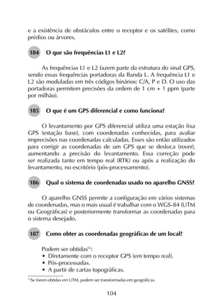 104
e a existência de obstáculos entre o receptor e os satélites, como
prédios ou árvores.
184	 O que são frequências L1 e L2?
As frequências L1 e L2 fazem parte da estrutura do sinal GPS,
sendo essas frequências portadoras da Banda L. A frequência L1 e
L2 são moduladas em três códigos binários: C/A, P e D. O uso das
portadoras permitem precisões da ordem de 1 cm + 1 ppm (parte
por milhão).
185	 O que é um GPS diferencial e como funciona?
O levantamento por GPS diferencial utiliza uma estação fixa
GPS (estação base), com coordenadas conhecidas, para avaliar
imprecisões nas coordenadas calculadas. Esses são então utilizados
para corrigir as coordenadas de um GPS que se desloca (rover),
aumentando a precisão do levantamento. Essa correção pode
ser realizada tanto em tempo real (RTK) ou após a realização do
levantamento, no escritório (pós-processamento).
186	 Qual o sistema de coordenadas usado no aparelho GNSS?
O aparelho GNSS permite a configuração em vários sistemas
de coordenadas, mas o mais usual é trabalhar com o WGS-84 (UTM
ou Geográficas) e posteriormente transformar as coordenadas para
o sistema desejado.
187	 Como obter as coordenadas geográficas de um local?
Podem ser obtidas12
:
•	 Diretamente com o receptor GPS (em tempo real).
•	 Pós-processadas.
•	 A partir de cartas topográficas.
12
	Se forem obtidas em UTM, podem ser transformadas em geográficas.
 