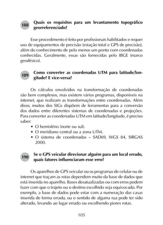 105
188	
Quais os requisitos para um levantamento topográfico
georreferenciado?
Esse procedimento é feito por profissionais habilitados e requer
uso de equipamentos de precisão (estação total e GPS de precisão),
além do conhecimento de pelo menos um ponto com coordenadas
conhecidas. Geralmente, essas são fornecidas pelo IBGE (marco
geodésico).
189	
Como converter as coordenadas UTM para latitude/lon­
gitude? E vice-versa?
Os cálculos envolvidos na transformação de coordenadas
são bem complexos, mas existem vários programas, disponíveis na
internet, que realizam as transformações entre coordenadas. Além
disso, muitos dos SIGs dispõem de ferramentas para a conversão
dos dados entre diferentes sistemas de coordenadas e projeções.
Para converter as coordenadas UTM em latitude/longitude, é preciso
saber:
•	 O hemisfério (norte ou sul).
•	 O meridiano central ou a zona UTM.
•	 O sistema de coordenadas – SAD69, WGS 84, SIRGAS
2000.
190	
Se o GPS veicular direcionar alguém para um local errado,
quais fatores influenciaram esse erro?
Os aparelhos de GPS veicular ou os programas de celular ou de
internet que traçam as rotas dependem muito da base de dados que
está inserida no aparelho. Bases desatualizadas ou com erros podem
fazer com que o trajeto ou o destino escolhido seja equivocado. Por
exemplo, a base de dados pode estar com a numeração das casas
inserida de forma errada, ou o sentido de alguma rua pode ter sido
alterado, levando ao lugar errado ou escolhendo piores rotas.
 