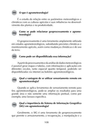 108
191	 O que é agrometeorologia?
É o estudo da relação entre os parâmetros meteorológicos e
climáticos com as culturas agrícolas e suas influências no desenvol­
vimento das plantas e na produtividade.
192	
Como se pode relacionar geoprocessamento e agrome­
teorologia?
O geoprocessamento é uma ferramenta amplamente utilizada
em estudos agrometeorológicos, subsidiando previsões climáticas e
monitoramento agrícola, assim como mudanças climáticas e de uso
da terra.
193	 Como pode ser disponibilizada essa informação?
Apartirdoprocessamentoedaanálisededadosmeteorológicos
é possível gerar mapas e tabelas, com informações e aplicações em
diferentes escalas, tanto espacial quanto temporal, podendo ser
disponibilizadas via internet ou boletins agrometeorológicos.
194	
Qual a vantagem de se utilizar sensoriamento remoto em
agrometeorologia?
Quando se aplica ferramentas de sensoriamento remoto para
fins agrometeorológicos, pode-se ampliar os resultados para uma
grande área e não somente uma informação pontual, como por
exemplo, uma lavoura específica.
195	
Qual a importância do Sistema de Informação Geográfica
(SIG) em agrometeorologia?
Geralmente, o SIG é uma ferramenta de geoprocessamento
que permite o armazenamento, a recuperação, a manipulação e a
 